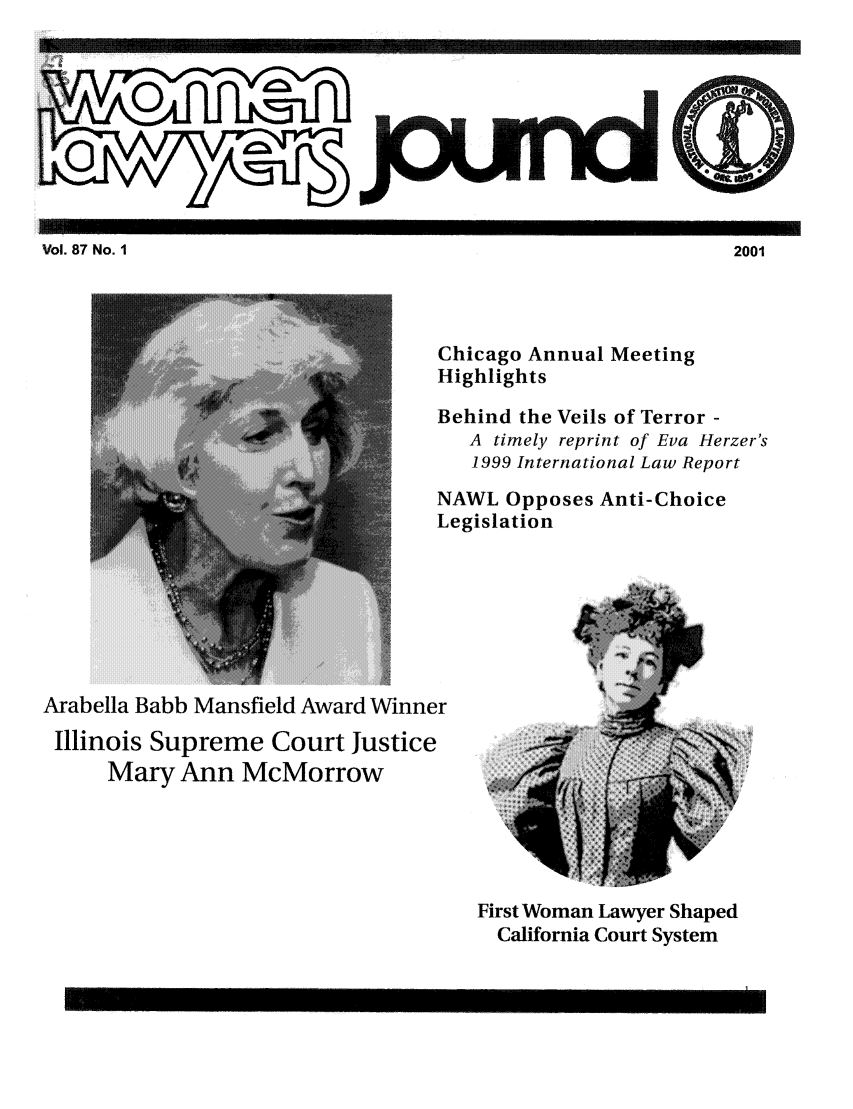 handle is hein.journals/wolj87 and id is 1 raw text is: iVl 7 o  III                                                              2001  -

Chicago Annual Meeting
Highlights
Behind the Veils of Terror -
A timely reprint of Eva Herzer's
1999 International Law Report
NAWL Opposes Anti-Choice
Legislation

Arabella Babb Mansfield Award Winner
Illinois Supreme Court Justice
Mary Ann McMorrow

First Woman Lawyer Shaped
California Court System

... ..... . .......

Vol. 87 No. I

2001


