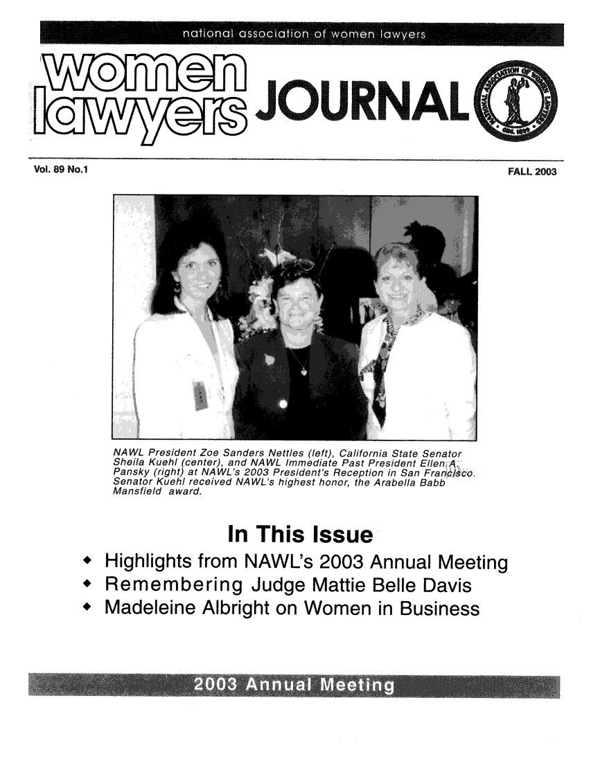 handle is hein.journals/wolj89 and id is 1 raw text is: .JOURNAL

Vol. 89 No.1                                                                              FALL 2003

NAWL President Zoe Sanders Nettles (left), California State Senator
Sheila Kuehl (center), and NAWL Immediate Past President Ellen A.
Pansky (right) at NAWL's 2003 President's Reception in San Francisco.
Senator Kuehl received NAWL's highest honor, the Arabella Babb
Mansfield award.
In This Issue
 Highlights from NAWL's 2003 Annual Meeting
 Remembering Judge Mattie Belle Davis
* Madeleine Albright on Women in Business

Vol. 89 No.1

FALL 2003


