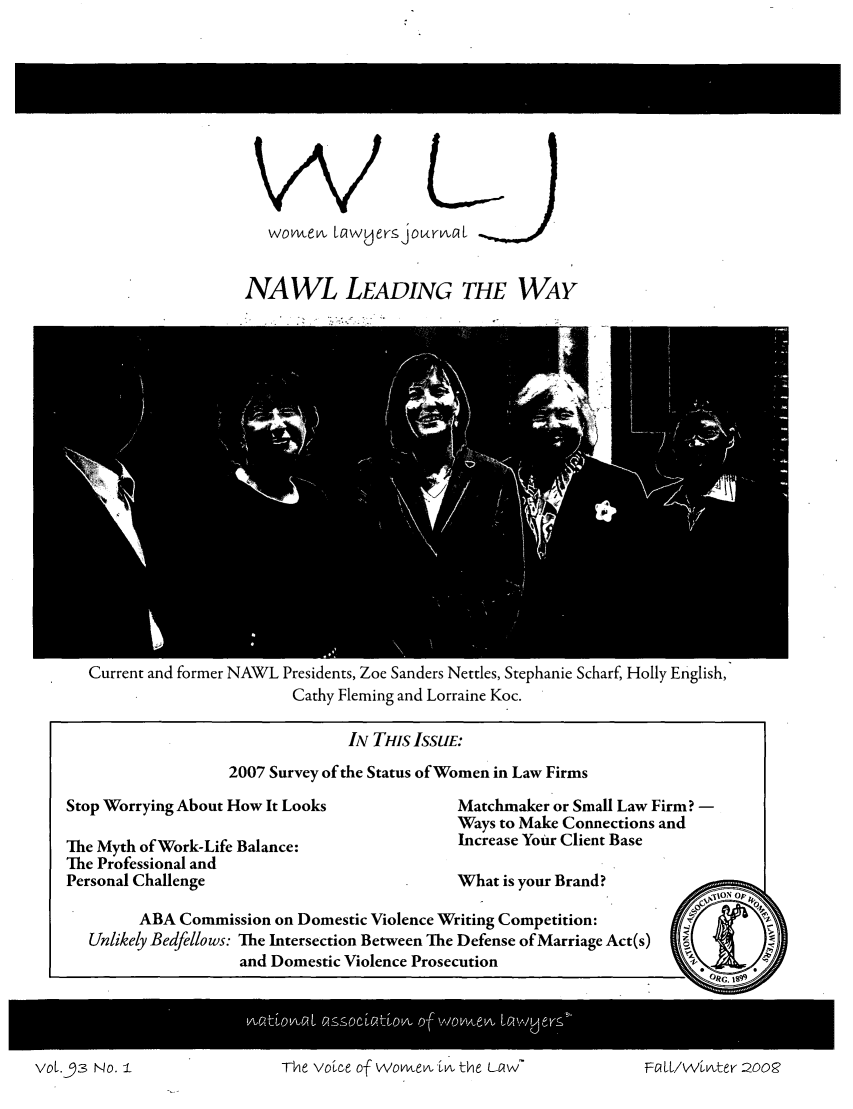 handle is hein.journals/wolj93 and id is 1 raw text is: 









   womv1en clwUers jourvnl


NAWL LEADING THE WAY


Current and former NAWL Presidents, Zoe Sanders Nettles, Stephanie Scharf, Holly English,
                      Cathy Fleming and Lorraine Koc.

                            IN THIS ISSUE:
               2007 Survey of the Status of Women in Law Firms


Stop Worrying About How It Looks

The Myth of Work-Life Balance:
The Professional and
Personal Challenge


Matchmaker or Small Law Firm? -
Ways to Make Connections and
Increase Your Client Base


What is your Brand?


     ABA Commission on Domestic Violence Writing Competition:
Unlikely Bedfellows: The Intersection Between The Defense of Marriage Act(s)
                and Domestic Violence Prosecution


Vol.53 No. I  ~ vurlTi vOl c 21SS O.tevA  iOtte  ivELLVLttr2Q


The voic' e of WOmn'en in-o the6 La'2w-


V01.-93 No. I


Fa ll/winter 2008


