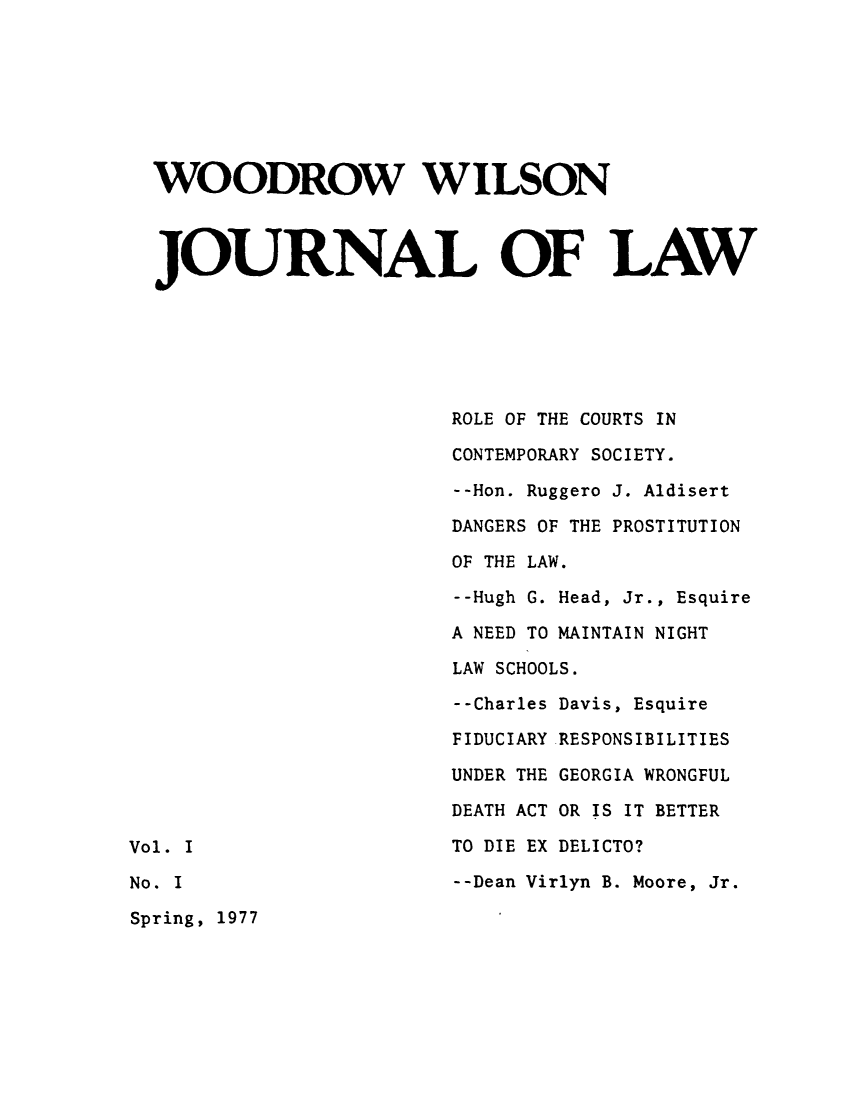 handle is hein.journals/woowilj1 and id is 1 raw text is: WOODROW WILSON
JOURNAL OF LAW
ROLE OF THE COURTS IN
CONTEMPORARY SOCIETY.
--Hon. Ruggero J. Aldisert
DANGERS OF THE PROSTITUTION
OF THE LAW.
--Hugh G. Head, Jr., Esquire
A NEED TO MAINTAIN NIGHT
LAW SCHOOLS.
--Charles Davis, Esquire
FIDUCIARY RESPONSIBILITIES
UNDER THE GEORGIA WRONGFUL
DEATH ACT OR IS IT BETTER
Vol. I                            TO DIE EX DELICTO?
No. I                             --Dean Virlyn B. Moore, Jr.
Spring, 1977


