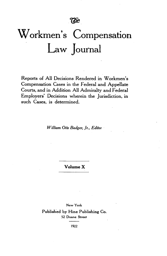 handle is hein.journals/workcmlj10 and id is 1 raw text is: 





Workmen's Compensation


            Law Journal




  Reports of All Decisions Rendered in Workmen's
  Compensation Cases in the Federal and Appellate
  Courts, and in Addition All Admiralty and Federal
  Employers' Decisions wherein the Jurisdiction, in
  such Cases, is determined.




            William Otis Badger, Jr., Editor







                   Volume X






                   New York
          Published by Hine Publishing Co.
                 52 Duane Street

                     1922


