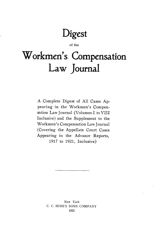 handle is hein.journals/workcmlj1001 and id is 1 raw text is: Digest
of the
Workmen's Compensation
Law Journal

A Complete Digest of All Cases Ap-
pearing in the Workmen's Compen-
s~ation Law Journal (Volumes I to VIII
Inclusive) and the Supplement to the
Workmen's Compensation Law Journal
(Covering the Appellate Court Cases
Appearing in the Advance Reports,
1917 to 1921, Inclusive)
New York
C. C. HINE'S SONS COMPANY
1922


