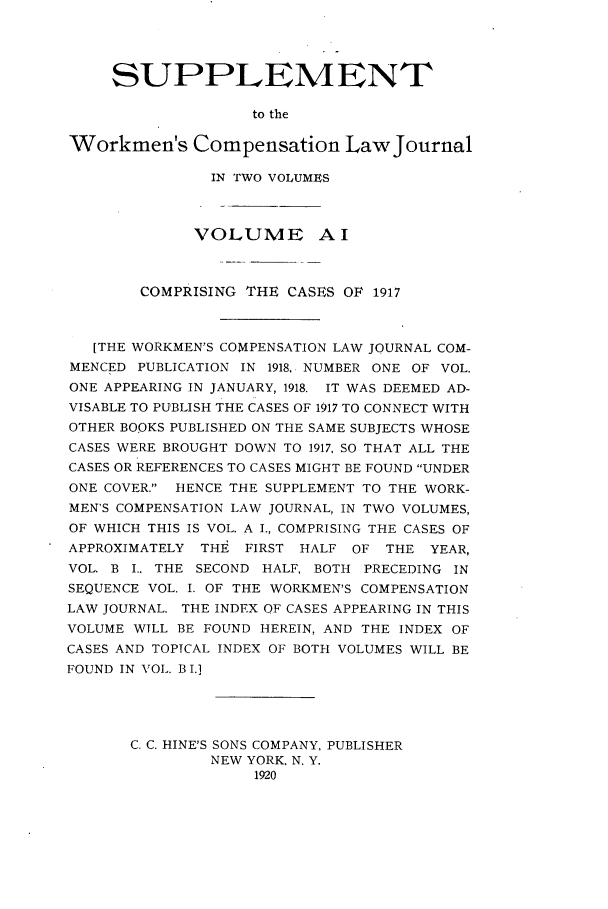 handle is hein.journals/workcmlj1002 and id is 1 raw text is: SUPPLEMENT
to the
Workmen's Compensation Law Journal
IN TWO VOLUMES
VOLUME Al
COMPRISING THE CASES OF 1917
[THE WORKMEN'S COMPENSATION LAW JOURNAL COM-
MENCED PUBLICATION IN 1918,. NUMBER ONE OF VOL.
ONE APPEARING IN JANUARY, 1918. IT WAS DEEMED AD-
VISABLE TO PUBLISH THE CASES OF 1917 TO CONNECT WITH
OTHER BOOKS PUBLISHED ON THE SAME SUBJECTS WHOSE
CASES WERE BROUGHT DOWN TO 1917, SO THAT ALL THE
CASES OR REFERENCES TO CASES MIGHT BE FOUND UNDER
ONE COVER. HENCE THE SUPPLEMENT TO THE WORK-
MEN'S COMPENSATION LAW JOURNAL, IN TWO VOLUMES,
OF WHICH THIS IS VOL. A I., COMPRISING THE CASES OF
APPROXIMATELY THE FIRST HALF OF THE YEAR,
VOL. B I.. THE SECOND HALF, BOTH PRECEDING IN
SEQUENCE VOL. I. OF THE WORKMEN'S COMPENSATION
LAW JOURNAL. THE INDEX OF CASES APPEARING IN THIS
VOLUME WILL BE FOUND HEREIN, AND THE INDEX OF
CASES AND TOPICAL INDEX OF BOTH VOLUMES WILL BE
FOUND IN VOL. B I.]
C. C. HINE'S SONS COMPANY, PUBLISHER
NEW YORK, N. Y.
1920


