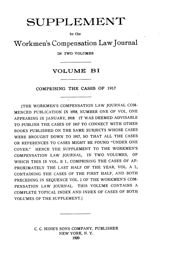 handle is hein.journals/workcmlj1003 and id is 1 raw text is: SUPPLEMENT
to the
Workmen's Compensation Law Journal
IN TWO VOLUMES
VOLUME BI
COMPRISING THE CASES OF 1917
[THE WORKMEN'S COMPENSATION LAW JOURNAL COM-
MENCED PUBLICATION IN 1918, NUMBER ONE OF VOL. ONE
APPEARING IN JANUARY, 1918. IT WAS DEEMED ADVISABLE
TO PUBLISH THE CASES OF 1917 TO CONNECT WITH OTHER
BOOKS PUBLISHED ON THE SAME SUBJECTS WHOSE CASES
WERE BROUGHT DOWN TO 1917, SO THAT ALL THE CASES
OR REFERENCES TO CASES MIGHT BE FOUND UNDER ONE
COVER. HENCE THE SUPPLEMENT TO THE WORKMEN'S
COMPENSATION LAW JOURNAL, IN TWO VOLUMES, OF
WHICH THIS IS VOL. B I., COMPRISING THE CASES OF AP-
PROXIMATELY THE LAST HALF OF THE YEAR, VOL. A I.,
CONTAINING THE CASES OF THE FIRST HALF, AND BOTH
PRECEDING IN SEQUENCE VOL. I OF THE WORKMEN'S COM-
PENSATION LAW JOURNAL. THIS VOLUME CONTAINS A
COMPLETE TOPICAL INDEX AND INDEX OF CASES OF BOTH
VOLUMES OF THE SUPPLEMENT.]
C. C. HINE'S SONS COMPANY, PUBLISHER
NEW YORK, N. Y.
1920



