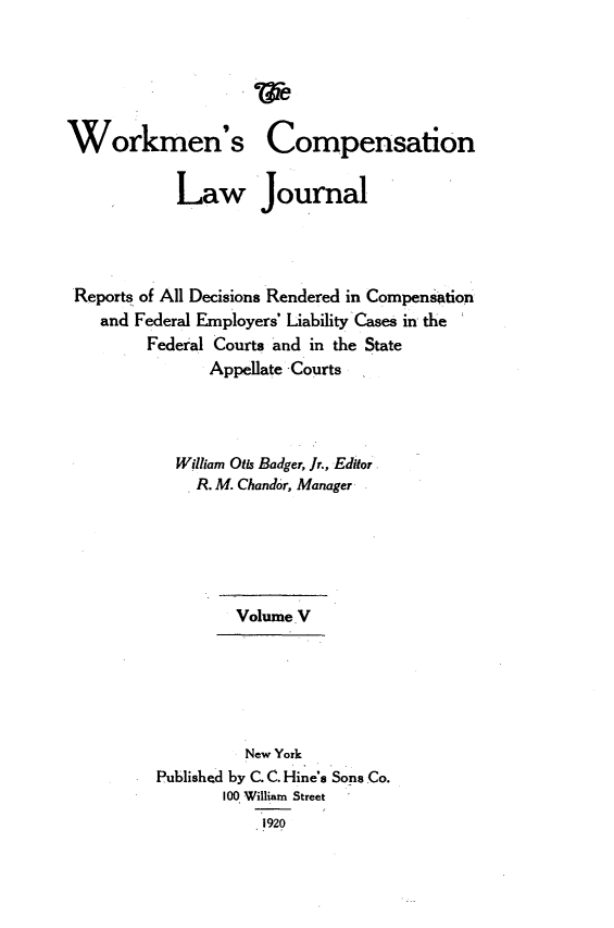 handle is hein.journals/workcmlj5 and id is 1 raw text is: 





Workmen's


Compensation


           Law Journal




Reports of All Decisions Rendered in Compensation
   and Federal Employers' Liability Cases in the
        Federal Courts and in the State
               Appellate Courts




           William Otis Badger, Jr., Editor
             R. M. Chandor, Manager






                  Volume V






                  New York
         Published by C. C. Hine's Sons Co.
                100 William Street
                     1920


