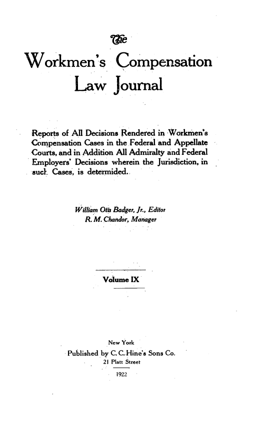 handle is hein.journals/workcmlj9 and id is 1 raw text is: 





Workmen's


Compensation


          Law Journal




Reports of All Decisions Rendered in Worknen's
Compensation Cases in the Federal and Appellate
Courts, and in Addition All Admiralty and Federal
Employers' Decisions wherein the Jurisdiction, in
suck Cases, is determided.



           William Otis Badger, Jr., Editor
             R. M. Chandor, Manager






                 Volume IX






                   New York
         Published by C. C.Hine's Sons Co.
                 21 Platt Street
                    1922


