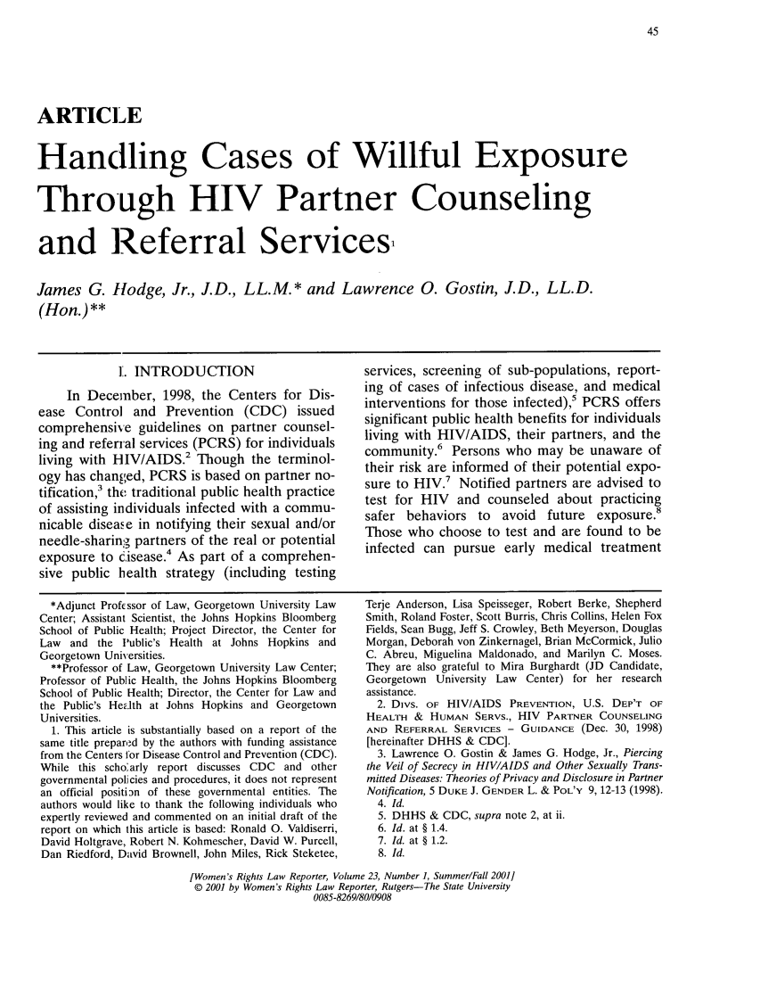 handle is hein.journals/worts23 and id is 53 raw text is: ARTICLE
Handling Cases of Willful Exposure
Through HIV Partner Counseling
and Referral Services
James G. Hodge, Jr., J.D., LL.M.* and Lawrence 0. Gostin, J.D., LL.D.
(Hon.)**

1. INTRODUCTION
In December, 1998, the Centers for Dis-
ease Control and Prevention (CDC) issued
comprehensive guidelines on partner counsel-
ing and referral services (PCRS) for individuals
living with HIV/AIDS.2 Though the terminol-
ogy has changed, PCRS is based on partner no-
tification,3 the traditional public health practice
of assisting individuals infected with a commu-
nicable disease in notifying their sexual and/or
needle-sharing partners of the real or potential
exposure to cisease.4 As part of a comprehen-
sive public health strategy (including testing

*Adjunct Profssor of Law, Georgetown University Law
Center; Assistant Scientist, the Johns Hopkins Bloomberg
School of Public Health; Project Director, the Center for
Law and the Public's Health at Johns Hopkins and
Georgetown Universities.
**Professor of Law, Georgetown University Law Center;
Professor of Public Health, the Johns Hopkins Bloomberg
School of Public Health; Director, the Center for Law and
the Public's Hea.lth at Johns Hopkins and Georgetown
Universities.
1. This article is substantially based on a report of the
same title prepared by the authors with funding assistance
from the Centers for Disease Control and Prevention (CDC).
While this schoarly report discusses CDC and other
governmental policies and procedures, it does not represent
an official positihn of these governmental entities. The
authors would like to thank the following individuals who
expertly reviewed and commented on an initial draft of the
report on which this article is based: Ronald 0. Valdiserri,
David Holtgrave, Robert N. Kohmescher, David W. Purcell,
Dan Riedford, David Brownell, John Miles, Rick Steketee,

services, screening of sub-populations, report-
ing of cases of infectious disease, and medical
interventions for those infected),5 PCRS offers
significant public health benefits for individuals
living with HIV/AIDS, their partners, and the
community.6 Persons who may be unaware of
their risk are informed of their potential expo-
sure to HIV.7 Notified partners are advised to
test for HIV and counseled about practicing
safer behaviors to avoid future exposure.8
Those who choose to test and are found to be
infected can pursue early medical treatment

Terje Anderson, Lisa Speisseger, Robert Berke, Shepherd
Smith, Roland Foster, Scott Burris, Chris Collins, Helen Fox
Fields, Sean Bugg, Jeff S. Crowley, Beth Meyerson, Douglas
Morgan, Deborah von Zinkernagel, Brian McCormick, Julio
C. Abreu, Miguelina Maldonado, and Marilyn C. Moses.
They are also grateful to Mira Burghardt (JD Candidate,
Georgetown University Law Center) for her research
assistance.
2. Divs. OF HIV/AIDS PREVENTION, U.S. DEP'T OF
HEALTH & HUMAN SERVS., HIV PARTNER COUNSELING
AND REFERRAL SERVICES - GUIDANCE (Dec. 30, 1998)
[hereinafter DHHS & CDC].
3. Lawrence 0. Gostin & James G. Hodge, Jr., Piercing
the Veil of Secrecy in HIVIAIDS and Other Sexually Trans-
mitted Diseases: Theories of Privacy and Disclosure in Partner
Notification, 5 DUKE J. GENDER L. & POL'Y 9, 12-13 (1998).
4. Id.
5. DHHS & CDC, supra note 2, at ii.
6. Id. at § 1.4.
7. Id. at § 1.2.
8. Id.

[Women's Rights Law Reporter, Volume 23, Number 1, Summer/Fall 2001]
© 2001 by Women's Rights Law Reporter, Rutgers-The State University
0085-8269/80/0908



