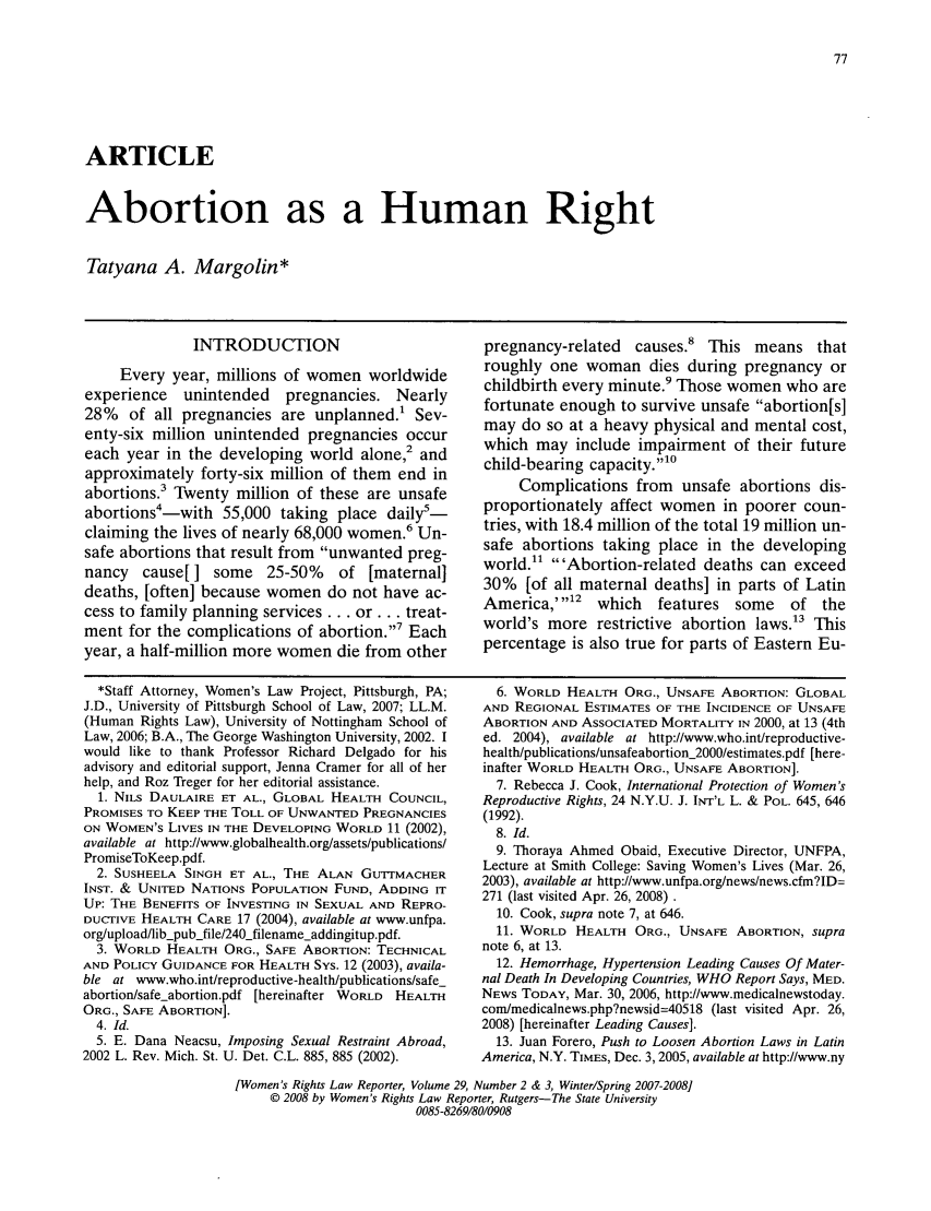 handle is hein.journals/worts29 and id is 83 raw text is: ARTICLE
Abortion as a Human Right
Tatyana A. Margolin*

INTRODUCTION
Every year, millions of women worldwide
experience unintended pregnancies. Nearly
28% of all pregnancies are unplanned.' Sev-
enty-six million unintended pregnancies occur
each year in the developing world alone,2 and
approximately forty-six million of them end in
abortions.3 Twenty million of these are unsafe
abortions4-with 55,000 taking place daily5-
claiming the lives of nearly 68,000 women.6 Un-
safe abortions that result from unwanted preg-
nancy cause[] some 25-50% of [maternal]
deaths, [often] because women do not have ac-
cess to family planning services.., or... treat-
ment for the complications of abortion.,7 Each
year, a half-million more women die from other

pregnancy-related causes.8 This means that
roughly one woman dies during pregnancy or
childbirth every minute.' Those women who are
fortunate enough to survive unsafe abortion[s]
may do so at a heavy physical and mental cost,
which may include impairment of their future
child-bearing capacity.10
Complications from unsafe abortions dis-
proportionately affect women in poorer coun-
tries, with 18.4 million of the total 19 million un-
safe abortions taking place in the developing
world. 'Abortion-related deaths can exceed
30% [of all maternal deaths] in parts of Latin
America,',12 which features some of the
world's more restrictive abortion laws.3 This
percentage is also true for parts of Eastern Eu-

*Staff Attorney, Women's Law Project, Pittsburgh, PA;
J.D., University of Pittsburgh School of Law, 2007; LL.M.
(Human Rights Law), University of Nottingham School of
Law, 2006; B.A., The George Washington University, 2002. I
would like to thank Professor Richard Delgado for his
advisory and editorial support, Jenna Cramer for all of her
help, and Roz Treger for her editorial assistance.
1. NILS DAULAIRE ET AL., GLOBAL HEALTH COUNCIL,
PROMISES TO KEEP THE TOLL OF UNWANTED PREGNANCIES
ON WOMEN'S LIVES IN THE DEVELOPING WORLD 11 (2002),
available at http://www.globalhealth.org/assets/publications/
PromiseToKeep.pdf.
2. SUSHEELA SINGH ET AL., THE ALAN GUTT-MACHER
INST. & UNITED NATIONS POPULATION FUND, ADDING IT
UP: THE BENEFITS OF INVESTING IN SEXUAL AND REPRO-
DUCriVE HEALTH CARE 17 (2004), available at www.unfpa.
org/upload/lib-pubjfile/240 filename-addingitup.pdf.
3. WORLD HEALTH ORG., SAFE ABORTION: TECHNICAL
AND POLICY GUIDANCE FOR HEALTH SYS. 12 (2003), availa-
ble at www.who.int/reproductive-health/publications/safe_
abortion/safeabortion.pdf [hereinafter WORLD HEALTH
ORG., SAFE ABORTION].
4. Id.
5. E. Dana Neacsu, Imposing Sexual Restraint Abroad,
2002 L. Rev. Mich. St. U. Det. C.L. 885, 885 (2002).

6. WORLD HEALTH ORG., UNSAFE ABORTION: GLOBAL
AND REGIONAL ESTIMATES OF THE INCIDENCE OF UNSAFE
ABORTION AND ASSOCIATED MORTALITY IN 2000, at 13 (4th
ed. 2004), available at http://www.who.int/reproductive-
health/publications/unsafeabortion_2000/estimates.pdf [here-
inafter WORLD HEALTH ORG., UNSAFE ABORTION].
7. Rebecca J. Cook, International Protection of Women's
Reproductive Rights, 24 N.Y.U. J. INT'L L. & POL. 645, 646
(1992).
8. Id.
9. Thoraya Ahmed Obaid, Executive Director, UNFPA,
Lecture at Smith College: Saving Women's Lives (Mar. 26,
2003), available at http://www.unfpa.org/news/news.cfm?ID=
271 (last visited Apr. 26, 2008).
10. Cook, supra note 7, at 646.
11. WORLD HEALTH ORG., UNSAFE ABORTION, supra
note 6, at 13.
12. Hemorrhage, Hypertension Leading Causes Of Mater-
nal Death In Developing Countries, WHO Report Says, MED.
NEWS TODAY, Mar. 30, 2006, http://www.medicalnewstoday.
com/medicalnews.php?newsid=40518 (last visited Apr. 26,
2008) [hereinafter Leading Causes].
13. Juan Forero, Push to Loosen Abortion Laws in Latin
America, N.Y. TIMES, Dec. 3,2005, available at http://www.ny

[Women's Rights Law Reporter, Volume 29, Number 2 & 3, Winter/Spring 2007-2008]
© 2008 by Women's Rights Law Reporter, Rutgers-The State University
0085-8269/80/0908


