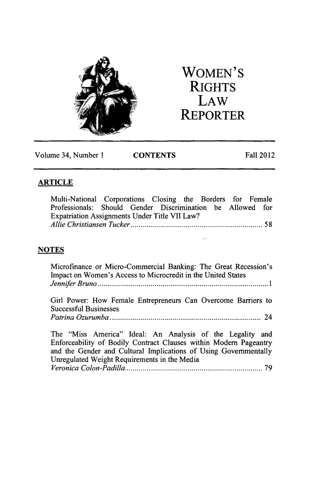 handle is hein.journals/worts34 and id is 1 raw text is: ï»¿WOMEN'S
RIGHTS
LAW
REPORTER

Volume 34, Number I          CONTENTS                         Fall 2012
ARTICLE
Multi-National Corporations Closing the Borders for Female
Professionals: Should Gender Discrimination be Allowed for
Expatriation Assignments Under Title VII Law?
Allie Christiansen Tucker.............................. 58
NOTES
Microfinance or Micro-Commercial Banking: The Great Recession's
Impact on Women's Access to Microcredit in the United States
Jennifer Bruno                         ...............1........................
Girl Power: How Female Entrepreneurs Can Overcome Barriers to
Successful Businesses
Patrina Ozurumba                         ................................... 24
The Miss America Ideal: An Analysis of the Legality and
Enforceability of Bodily Contract Clauses within Modem Pageantry
and the Gender and Cultural Implications of Using Governmentally
Unregulated Weight Requirements in the Media
Veronica Colon-Padilla............................... 79


