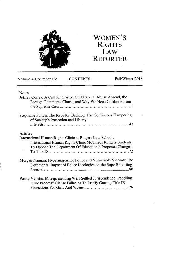 handle is hein.journals/worts40 and id is 1 raw text is: 







WOMEN'S
  RIGHTS

     LAW
REPORTER


Volume 40, Number 1/2     CONTENTS                Fall/Winter 2018


Notes
Jeffrey Correa, A Call for Clarity: Child Sexual Abuse Abroad, the
      Foreign Commerce Clause, and Why We Need Guidance from
      the Supreme Court................................I

 Stephanie Fulton, The Rape Kit Backlog: The Continuous Hampering
      of Society's Protection and Liberty
      Interests.......................................43

 Articles
 International Human Rights Clinic at Rutgers Law School,
       International Human Rights Clinic Mobilizes Rutgers Students
       To Oppose The Department Of Education's Proposed Changes
       To Title IX..............................72

 Morgan Namian, Hypermasculine Police and Vulnerable Victims: The
       Detrimental Impact of Police Ideologies on the Rape Reporting
       Process.......................................80

 Penny Venetis, Misrepresenting Well-Settled Jurisprudence: Peddling
       Due Process Clause Fallacies To Justify Gutting Title IX
       Protections For Girls And Women. ...................126


