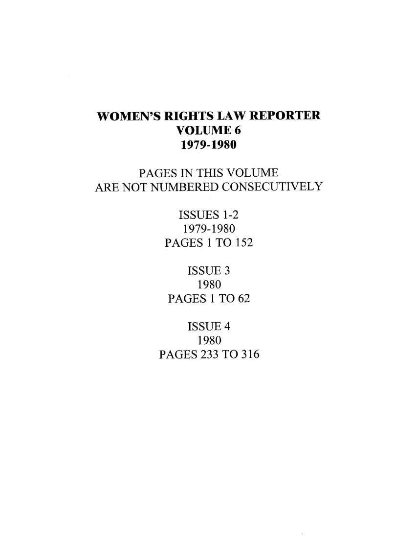 handle is hein.journals/worts6 and id is 1 raw text is: WOMEN'S RIGHTS LAW REPORTER
VOLUME 6
1979-1980
PAGES IN THIS VOLUME
ARE NOT NUMBERED CONSECUTIVELY
ISSUES 1-2
1979-1980
PAGES 1 TO 152
ISSUE 3
1980
PAGES 1 TO 62
ISSUE 4
1980
PAGES 233 TO 316



