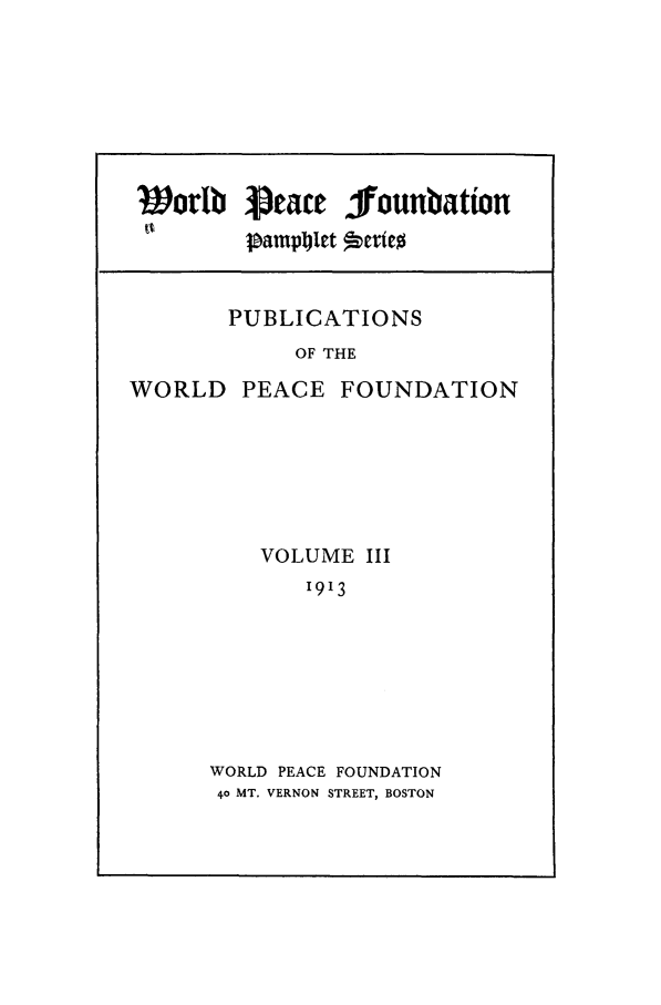 handle is hein.journals/wpfps2 and id is 1 raw text is: Worlb J1eace jounbation
tv     jampjlct  Derte
PUBLICATIONS
OF THE

WORLD

PEACE FOUNDATION

VOLUME III
1913
WORLD PEACE FOUNDATION
40 MT. VERNON STREET, BOSTON


