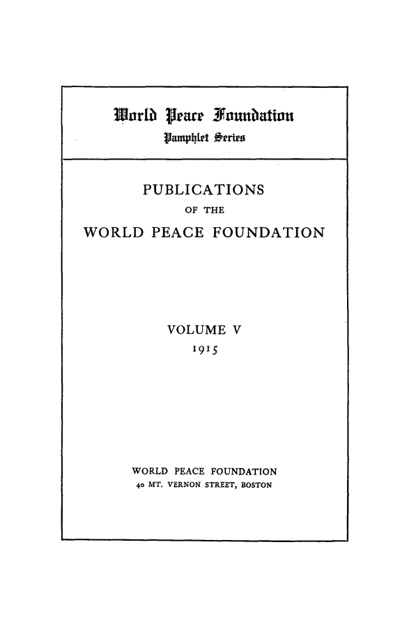 handle is hein.journals/wpfps3 and id is 1 raw text is: Worlb? Ilar iounubatiou
PUBLICATIONS
OF THE
WORLD PEACE FOUNDATION

VOLUME V
1915
WORLD PEACE FOUNDATION
40 MT. VERNON STREET, BOSTON


