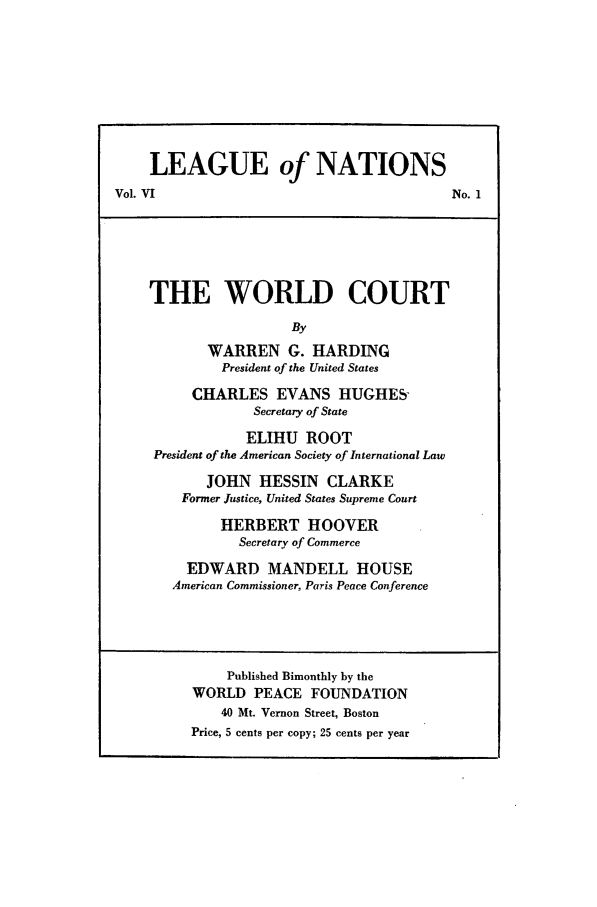 handle is hein.journals/wpfps8 and id is 1 raw text is: LEAGUE of NATIONS
Vol. VI                                          No. 1
THE WORLD COURT
By
WARREN G. HARDING
President of the United States
CHARLES EVANS HUGHES-
Secretary of State
ELIHU ROOT
President of the American Society of International Law
JOHN HESSIN CLARKE
Former Justice, United States Supreme Court
HERBERT HOOVER
Secretary of Commerce
EDWARD MANDELL HOUSE
American Commissioner, Paris Peace Conference
Published Bimonthly by the
WORLD PEACE FOUNDATION
40 Mt. Vernon Street, Boston
Price, 5 cents per copy; 25 cents per year


