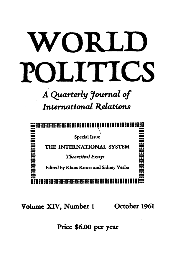 handle is hein.journals/wpot14 and id is 1 raw text is: 






  WORLD




POLITICS

     A Quarterly Yournal of

     International Relations



         @44-              m
            Special Issue  -
                           m
  . .THE INTERNATIONAL SYSTEM -
         -m
   -      Theoretical Essays

   -  Edited by Klaus Knorr and Sidney Verba





Volume XIV, Number 1 October 1961


Price $6.00 per year


