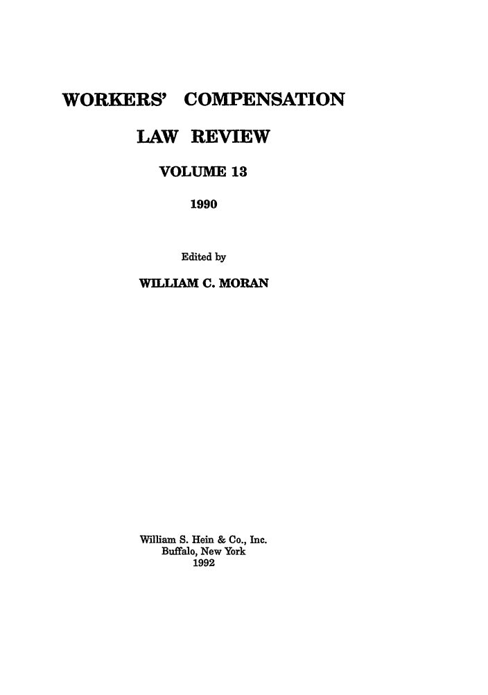 handle is hein.journals/wrkco13 and id is 1 raw text is: WORKERS' COMPENSATION
LAW REVIEW
VOLUME 13
1990
Edited by
WILLIAM C. MORAN
William S. Hein & Co., Inc.
Buffalo, New York
1992


