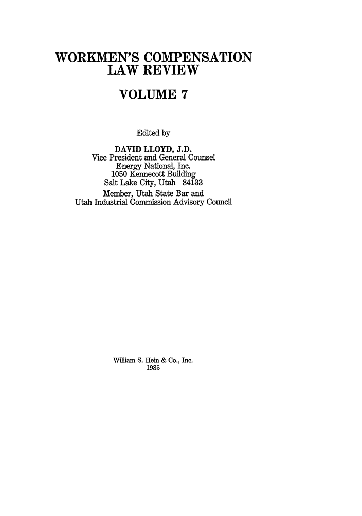 handle is hein.journals/wrkco7 and id is 1 raw text is: WORKMEN'S COMPENSATION
LAW REVIEW
VOLUME 7
Edited by
DAVID LLOYD, J.D.
Vice President and General Counsel
Energy National, Inc.
1050 Kennecott Building
Salt Lake City, Utah 84133
Member, Utah State Bar and
Utah Industrial Commission Advisory Council

William S. Hein & Co., Inc.
1985


