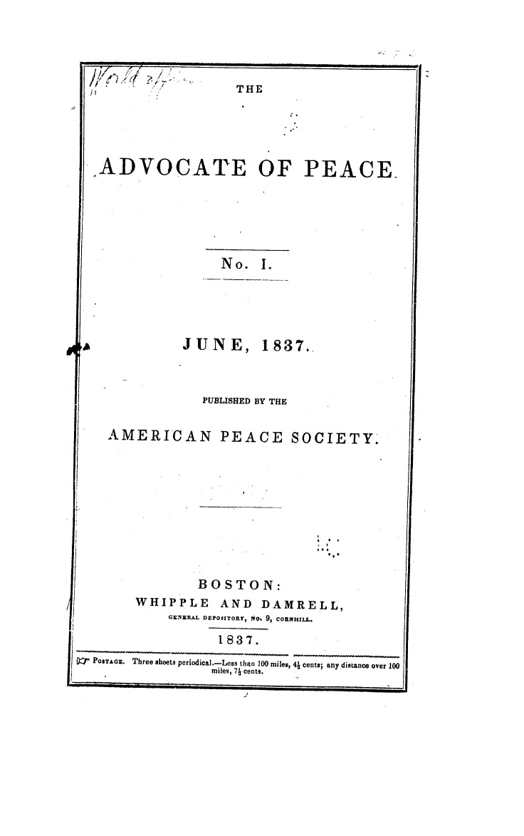 handle is hein.journals/wrldaf1 and id is 1 raw text is: ?j
kQ .~Y7

THE

ADVOCATE OF PEACE_
No. I.
JUNE, 1837.
PUBLISHED BY THE
AMERICAN PEACE SOCIETY.

BOSTON:
WHIPPLE AND DAMRELL,
GENERAL DEPOSITORr, ttOt 9, CORNHILL.
1837.
j   POSTAGE. Three sheets periodical.-Less than 100 miles, 43 cents; any distance over 100
miles, 73 cents.
J

A

i


