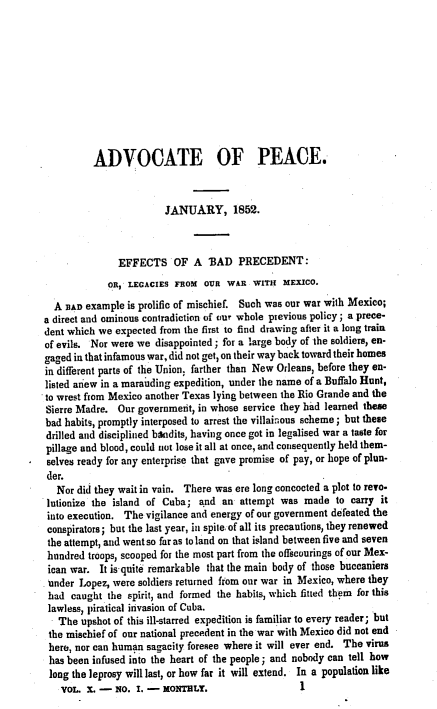 handle is hein.journals/wrldaf10 and id is 1 raw text is: ADVOCATE OF PEACE.
JANUARY, 1852.
EFFECTS OF A BAD PRECEDENT:
OR, LEGACIES FROM OUR WAR WITH MEXICO.
A BAD example is prolific of mischief. Such was our war with Mexico;
a direct and ominous contradiction of our whole previous policy; a prece-
dent which we expected from the first to find drawing after it a long train
of evils. Nor were we disappointed; for a large body of the soldiers, en-
gaged in that infamous war, did not get, on their way back toward their homes
in different parts of the Union; farther than New Orleans, before they en-
listed anew in a marauding expedition, under the name of a Buffalo Hunt,
to wrest from Mexico another Texas lying between the Rio Grande and the
Sierre Madre. Our government, in whose service they had learned these
bad habits, promptly interposed to arrest the villainous scheme; but these
drilled and disciplined bandits, having once got in legalised war a taste for
pillage and blood, could not lose it all at once, and conseouently held them-
- selves ready for any enterprise that gave promise of pay, or hope of plun-
der.
Nor did they wait in vain. There was ere long concocted a plot to revo-
lutionize the island of Cuba; and an attempt was made to carry it
into execution. The vigilance and energy of our government defeated the
conspirators; but the last year, in spite, of all its precautions, they renewed
the attempt, and went so far as to land on that island between five and seven
hundred troops, scooped for the most part from the offscourings of our Mex-
ican war. It is quite remarkable that the main body of those buccaniers
under Lopez, were soldiers returned from our war in Mexico, where they
had caught the spirit, and formed the habits, which fitted them for this
lawless, piratical invasion of Cuba.
The upshot of this ill-starred expedition is familiar to every reader; but
the mischief of our national precedent in the war with Mexico did not end
here, nor can human sagacity foresee where it will ever end. The virus
has been infused into the heart of the people; and nobody can tell how
long the leprosy will last, or how far it will extend. In a population like
VOL. X. - NO. I. - MONThLY.                 I


