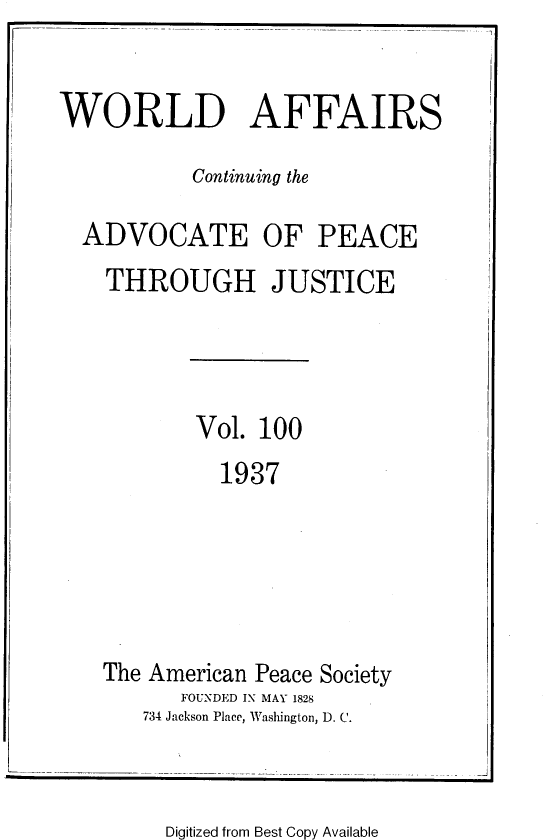 handle is hein.journals/wrldaf100 and id is 1 raw text is: WORLD AFFAIRS
Continuing the
ADVOCATE OF PEACE
THROUGH JUSTICE

Vol. 100
1937

The American Peace Society
FOUNDED IN MAY 1828
734 Jackson Place, Washington, D. C.

-J

Digitized from Best Copy Available


