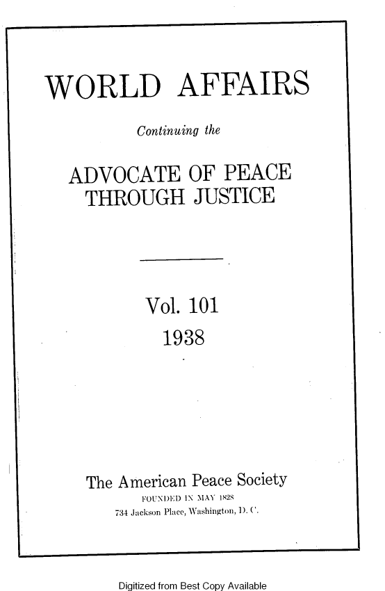 handle is hein.journals/wrldaf101 and id is 1 raw text is: WORLD AFFAIRS
Continuing the
ADVOCATE OF PEACE
THROUGH JUSTICE
Vol. 101
1938
The American Peace Society
FOUNE1D IN MAY 1825
734 Jackson Place, Washington, 1). C.

Digitized from Best Copy Available


