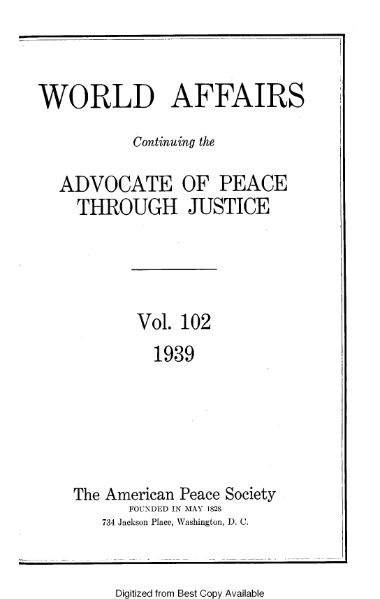 handle is hein.journals/wrldaf102 and id is 1 raw text is: WORLD AFFAIRS
Continuing the
ADVOCATE OF PEACE
THROUGH JUSTICE
Vol. 102
1939
The American Peace Society
FOUNDED IN MAY 1828
734 Jackson Place, Washington, D. C.

Digitized from Best Copy Available


