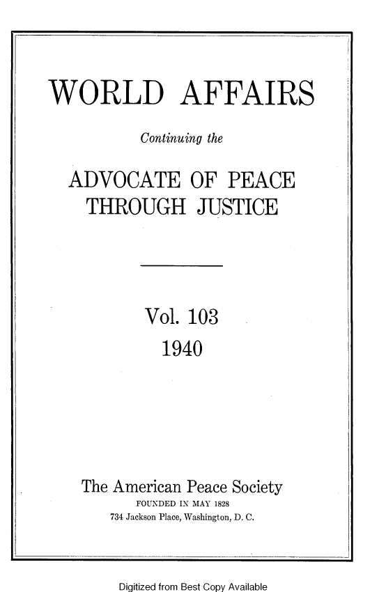 handle is hein.journals/wrldaf103 and id is 1 raw text is: WORLD AFFAIRS
Continuing the
ADVOCATE OF PEACE
THROUGH JUSTICE
Vol. 103
1940
The American Peace Society
FOUNDED IN MAY 1828
734 Jackson Place, Washington, D. C.

Digitized from Best Copy Available


