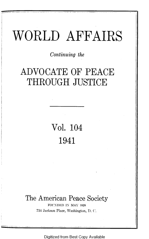 handle is hein.journals/wrldaf104 and id is 1 raw text is: WORLD AFFAIRS
Continuing the
ADVOCATE OF PEACE
THROUGH JUSTICE
Vol. 104
1941
The American Peace Society
FOUNDED IN MAY 1828
734 Jackson Place, Washington, D. C.

Digitized from Best Copy Available


