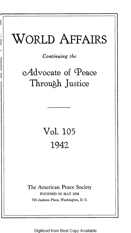 handle is hein.journals/wrldaf105 and id is 1 raw text is: WORLD AFFAIRS
Continuing the
eAdvocate of (Peace
Through Justice
Vol. 105
1942
The American Peace Society
FOUNDED IN MAY 1828
734 Jackson Place, Washington, D. C.

Digitized from Best Copy Available


