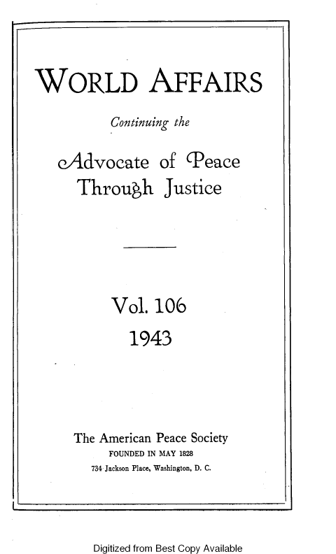 handle is hein.journals/wrldaf106 and id is 1 raw text is: WORLD AFFAIRS
Continuing the
eAdvocate of (Peace

Through

Justice

Vol. 106
1943
The American Peace Society
FOUNDED IN MAY 1828
734 Jackson Place, Washington, D. C.

Digitized from Best Copy Available


