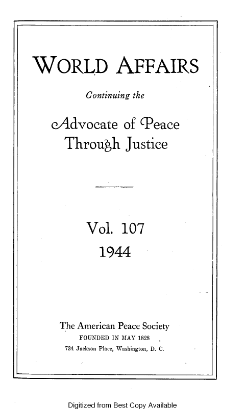 handle is hein.journals/wrldaf107 and id is 1 raw text is: WORLD AFFAIRS
Continuing the
eAdvocate of (Peace
Through Justice
Vol. 107
1944
The American Peace Society
FOUNDED IN MAY 1828
734 Jackson Place, Washington, D. C.

Digitized from Best Copy Available


