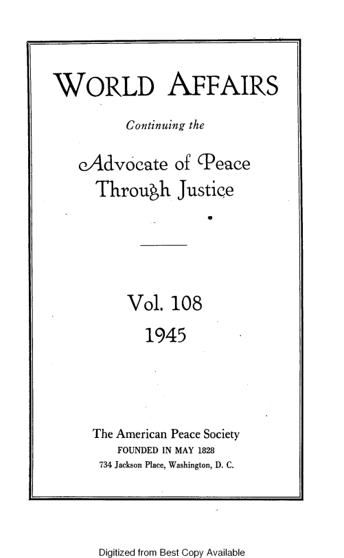 handle is hein.journals/wrldaf108 and id is 1 raw text is: WORLD AFFAIRS
Continuing the
eAdvocate of (Peace
Through Justice
0

Vol. 108

1945
The American Peace Society
FOUNDED IN MAY 1828
734 Jackson Place, Washington, D. C.

Digitized from Best Copy Available


