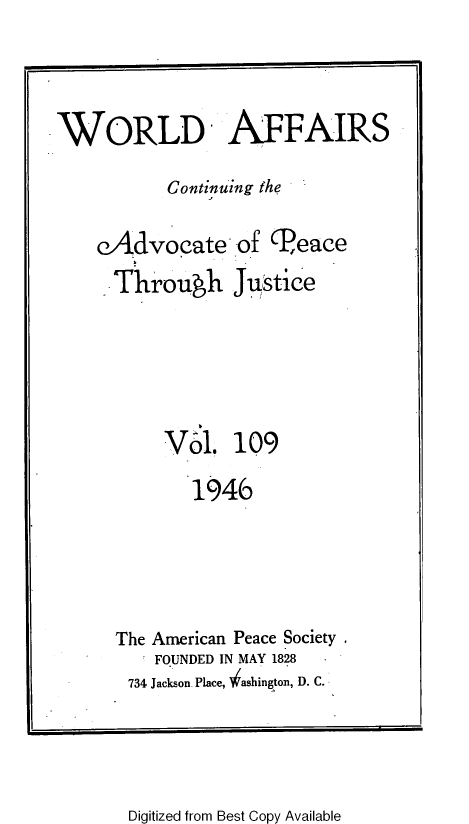 handle is hein.journals/wrldaf109 and id is 1 raw text is: WORLD AFFAIRS
Continuing the
eAdvocate of (Peace
Throuh Justice
Vol. 109
1946
The American Peace Society .
FOUNDED IN MAY 1828
734 Jackson. Place, ' ashington, D. C.

Digitized from Best Copy Available


