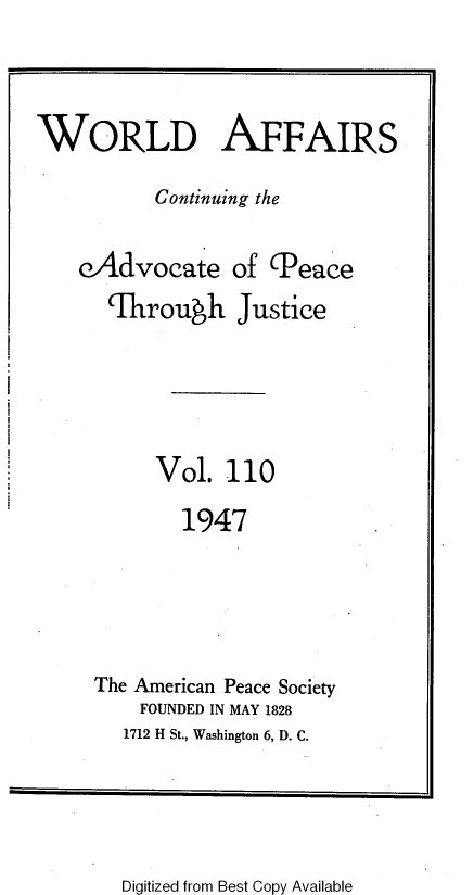 handle is hein.journals/wrldaf110 and id is 1 raw text is: WORLD AFFAIRS
Continuing the
eAdvocate of (Peace
Ihrough Justice
Vol. 110
1947
The American Peace Society
FOUNDED IN MAY 1828
1712 H St., Washington 6, D. C.

Digitized from Best Copy Available


