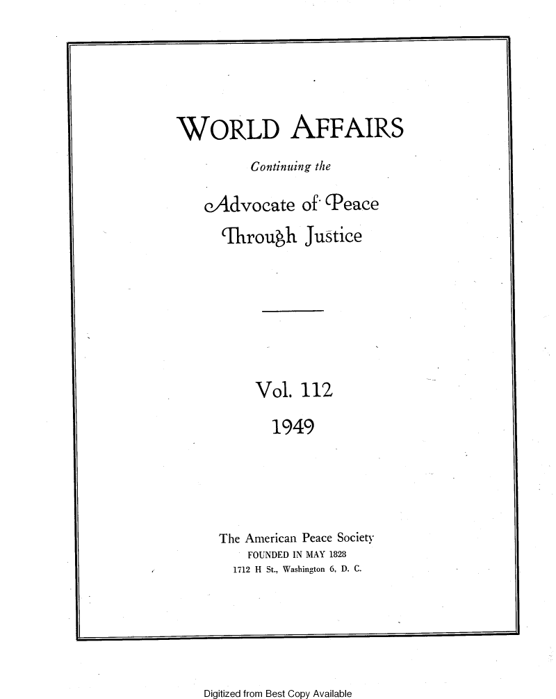 handle is hein.journals/wrldaf112 and id is 1 raw text is: WORLD AFFAIRS
Continuing the
eAdvocate of (Peace
'Through Justice
Vol. 112
1949
The American Peace Society
FOUNDED IN MAY 1828
1712 H St., Washington 6, D. C.

Digitized from Best Copy Available


