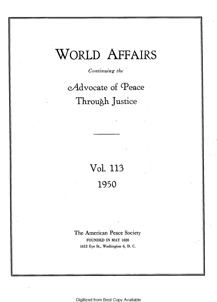 handle is hein.journals/wrldaf113 and id is 1 raw text is: WORLD AFFAIRS
Continuing the
cAdvocate of (Peace
Through Justice
Vol. 113
1950
The American Peace Society
FOUNDED IN MAY 1828
1612 Eye St., Washington 6, D. C.

Digitized from Best Copy Available


