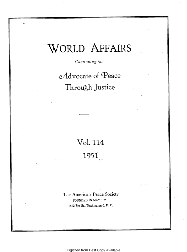 handle is hein.journals/wrldaf114 and id is 1 raw text is: WORLD AFFAIRS
Continuing the
eAdvocate of (Peace
Through Justice
Vol. 114
1951
The American Peace Society
FOUNDED IN MAY 1828
1612 Eye St., Washington 6, D. C.

Digitized from Best Copy Available


