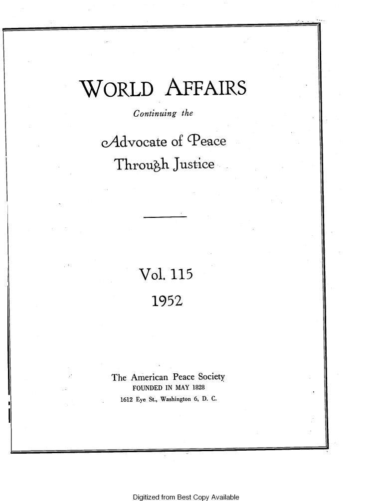handle is hein.journals/wrldaf115 and id is 1 raw text is: WORLD AFFAIRS
Continuing the
eAdvocate of Peace
Through Justice
Vol. 115
1952
The American Peace Society
FOUNDED IN MAY 1828
1612 Eye St., Washington 6, D. C.

Digitized from Best Copy Available


