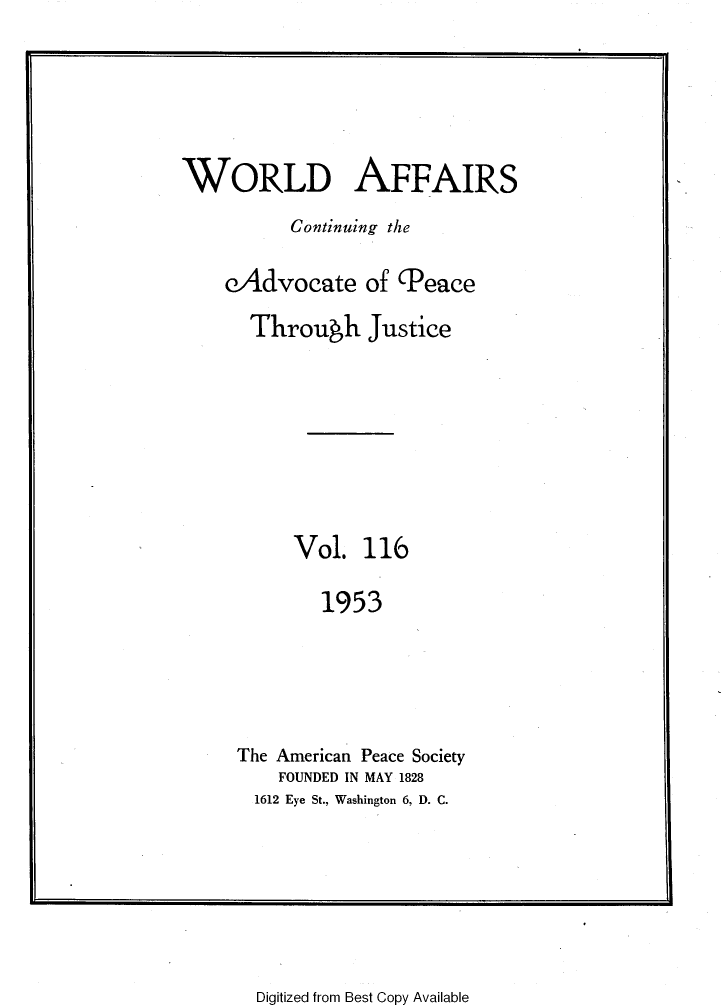 handle is hein.journals/wrldaf116 and id is 1 raw text is: WORLD AFFAIRS
Continuing the
eAdvocate of Peace
Through Justice
Vol. 116
1953
The American Peace Society
FOUNDED IN MAY 1828
1612 Eye St., Washington 6, D. C.

Digitized from Best Copy Available


