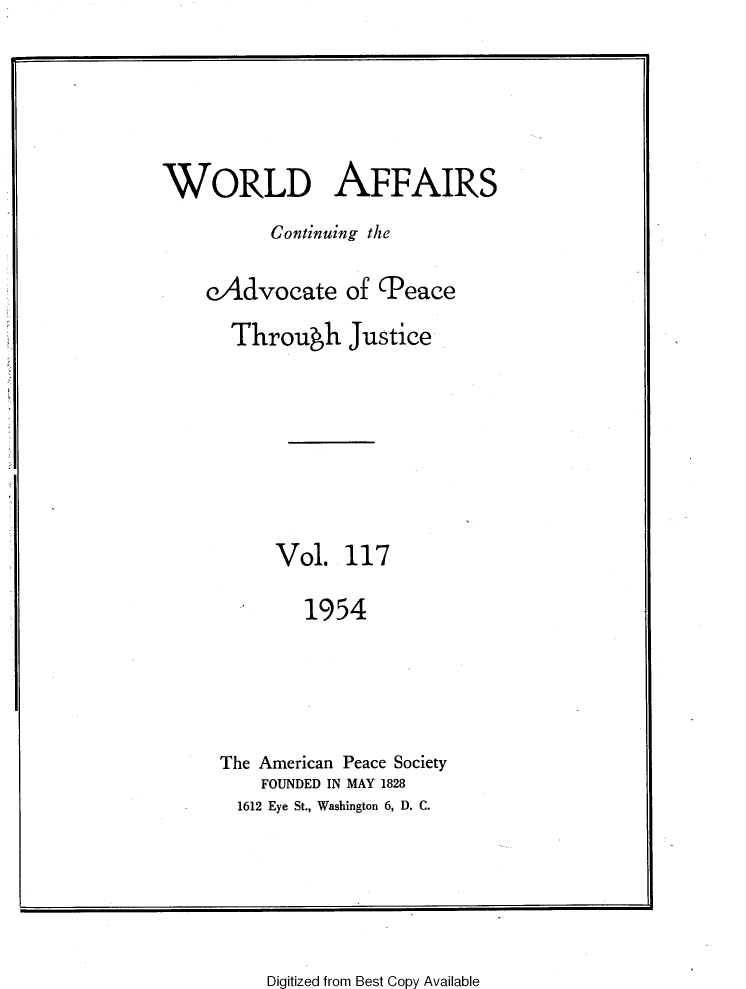 handle is hein.journals/wrldaf117 and id is 1 raw text is: WORLD AFFAIRS
Continuing the
eAdvocate of (Peace
Through Justice
Vol. 117
1954
The American Peace Society
FOUNDED IN MAY 1828
1612 Eye St., Washington 6, D. C.

Digitized from Best Copy Available


