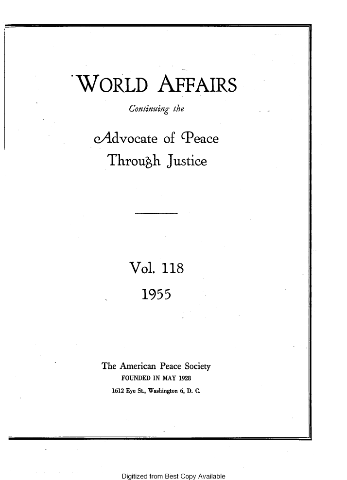 handle is hein.journals/wrldaf118 and id is 1 raw text is: WORLD AFFAIRS
Continuing the
eAdvocate of (Peace
Throuwh Justice
Vol. 118
1955
The American Peace Society
FOUNDED IN MAY 1928
1612 Eye St., Washington 6, D. C.

Digitized from Best Copy Available


