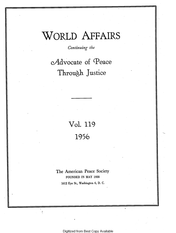 handle is hein.journals/wrldaf119 and id is 1 raw text is: WORLD AFFAIRS
Continuing the
eAdvocate of (Peace
Through Justice
Vol. 119
1956
The American Peace Society
FOUNDED IN MAY 1928
1612 Eye St., Washington 6, D. C.

Digitized from Best Copy Available


