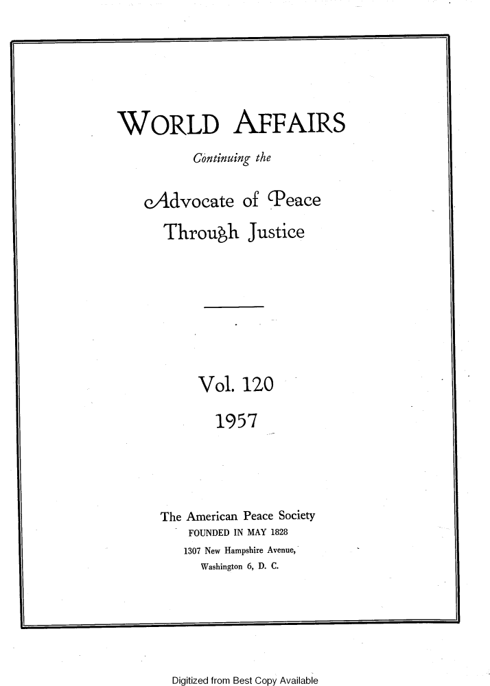 handle is hein.journals/wrldaf120 and id is 1 raw text is: WORLD AFFAIRS
Continuing the
eAdvocate of Peace
Through Justice
Vol. 120
1957
The American Peace Society
FOUNDED IN MAY 1828
1307 New Hampshire Avenue,
Washington 6, D. C.

Digitized from Best Copy Available


