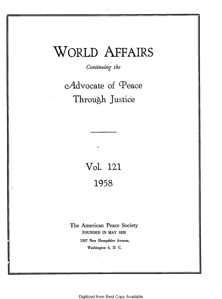 handle is hein.journals/wrldaf121 and id is 1 raw text is: WORLD AFFAIRS
Continuing the
eAdvocate of (Peace
Through Justice
Vol. 121
1958
The American Peace Society
FOUNDED IN MAY 1828
1307 New Hampshire Avenue,
Washington 6, D. C.

Digitized from Best Copy Available

r                                               --


