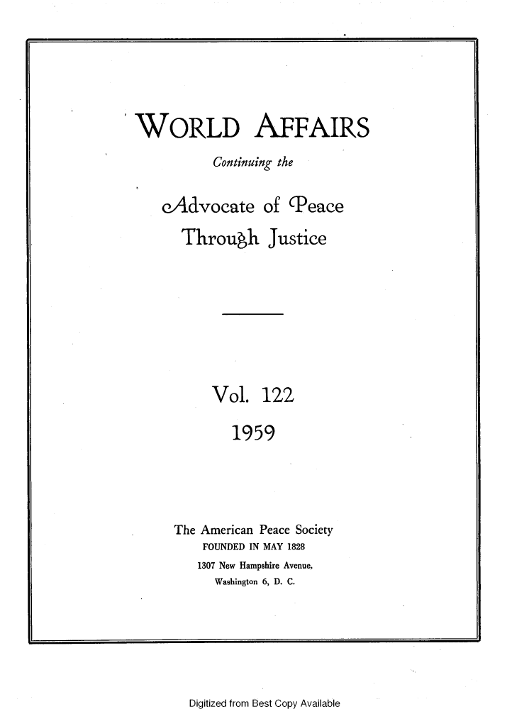 handle is hein.journals/wrldaf122 and id is 1 raw text is: WORLD AFFAIRS
Continuing the
eAdvocate of (Peace
Through Justice
Vol. 122
1959
The American Peace Society
FOUNDED IN MAY 1828
1307 New Hampshire Avenue,
Washington 6, D. C.

Digitized from Best Copy Available



