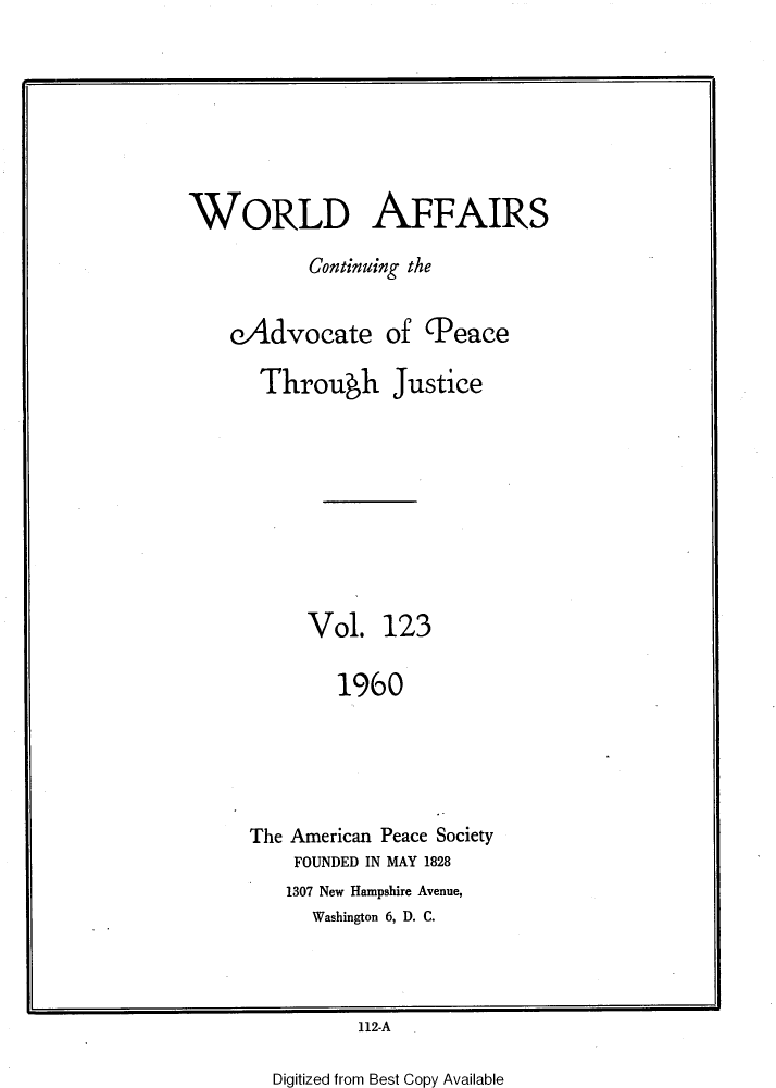 handle is hein.journals/wrldaf123 and id is 1 raw text is: i

WORLD AFFAIRS
Continuing the
cAdvocate of (Peace
Through Justice
Vol. 123
1960
The American Peace Society
FOUNDED IN MAY 1828
1307 New Hampshire Avenue,
Washington 6, D. C.

112-A

Digitized from Best Copy Available


