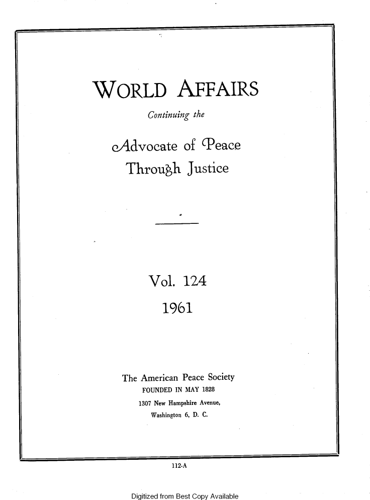 handle is hein.journals/wrldaf124 and id is 1 raw text is: WORLD AFFAIRS
Continuing the
eAdvocate of Peace
Throuwh Justice
Vol. 124
191
The American Peace Society
FOUNDED IN MAY 1828
1307 New Hampshire Avenue,
Washington 6, D. C.

112-A

Digitized from Best Copy Available


