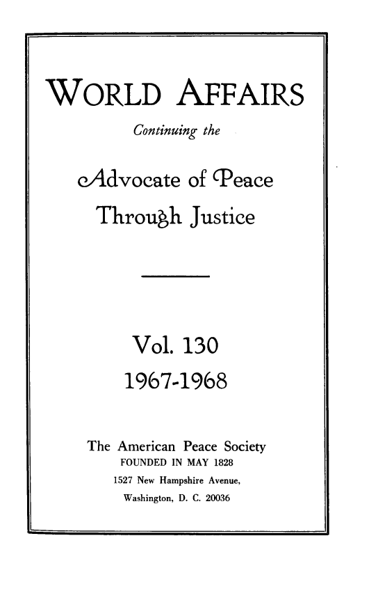 handle is hein.journals/wrldaf130 and id is 1 raw text is: WORLD AFFAIRS
Continuing the
cAdvocate of (Peace
Throuwh Justice
Vol. 130
1967-1968
The American Peace Society
FOUNDED IN MAY 1828
1527 New Hampshire Avenue,
Washington, D. C. 20036


