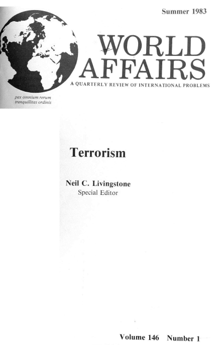 handle is hein.journals/wrldaf146 and id is 1 raw text is: F
40  ftN ,

pax omnniumi rerum
tran quillitas ordiniis

Terrorism
Neil C. Livingstone
Special Editor

Volume 146 Number 1

Summer 1983

WORLD
AFFAIRS
A QUARTERLY REVIEW OF INTERNATIONAL PROBLEMS


