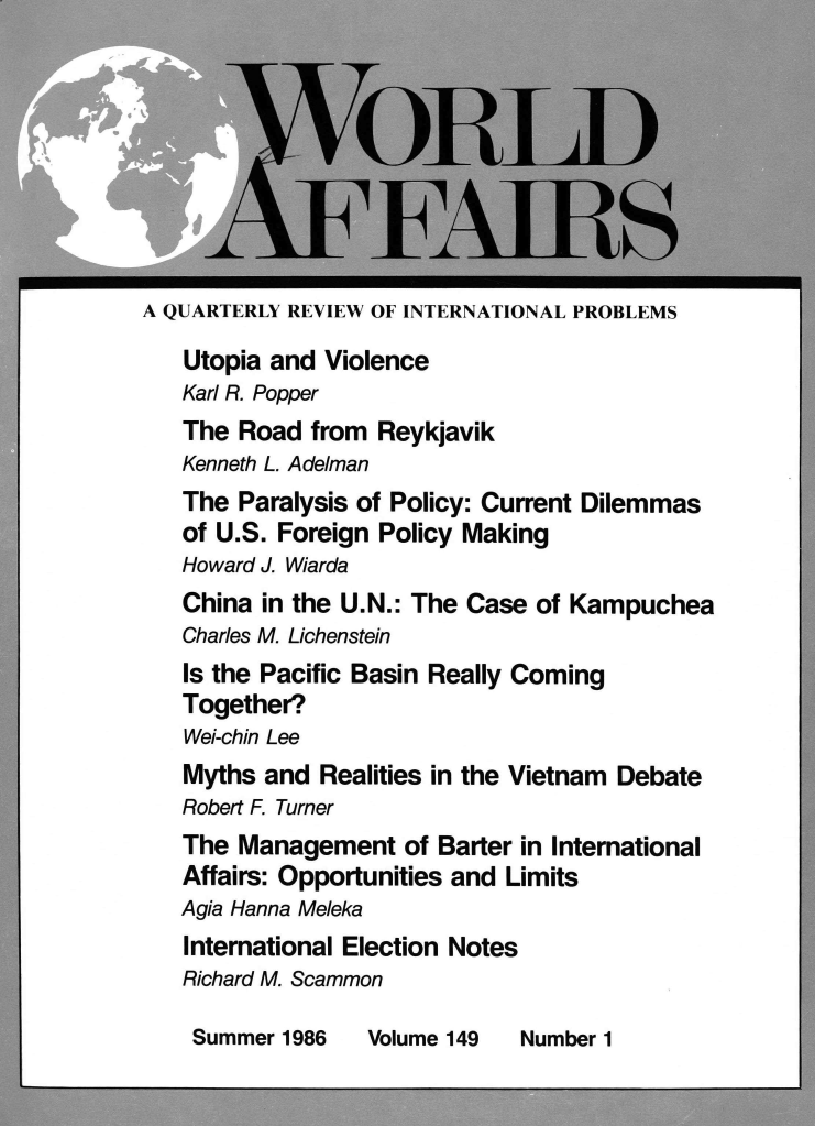 handle is hein.journals/wrldaf149 and id is 1 raw text is: A QUARTERLY REVIEW OF INTERNATIONAL PROBLEMS
Utopia and Violence
Karl R. Popper
The Road from Reykjavik
Kenneth L. Adelman
The Paralysis of Policy: Current Dilemmas
of U.S. Foreign Policy Making
Howard J. Wiarda
China in the U.N.: The Case of Kampuchea
Charles M. Lichenstein
Is the Pacific Basin Really Coming
Together?
Wei-chin Lee
Myths and Realities in the Vietnam Debate
Robert F. Turner
The Management of Barter in International
Affairs: Opportunities and Limits
Agia Hanna Meleka
International Election Notes
Richard M. Scammon

Summer 1986

Volume 149

Number 1


